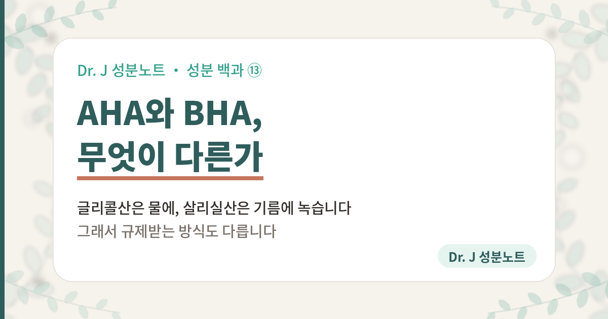 AHA와 BHA가 무엇이 다른지 정리한 글의 표지 이미지. 성분 백과 13편. 글리콜산은 물에 녹는 AHA이고 살리실산은 기름에 녹는 BHA이며, 한국 규제에서 살리실산은 함량 한도가 정해져 있고 알파하이드록시애시드는 함량이 아니라 표시 의무가 붙는다는 것을 담은 Dr. J 성분노트 글의 표지.