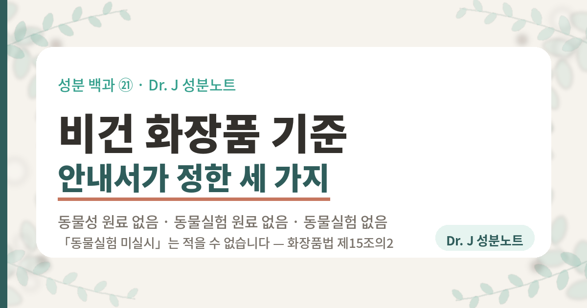 비건 화장품 기준을 정리한 글의 표지 이미지. 성분 백과 21번. 대한화장품협회가 2025년에 낸 안내서가 비건의 요건을 동물성 원료 없음, 동물실험을 한 원료 없음, 동물실험을 하지 않음 세 가지로 정해 두었고, 「동물실험 미실시」는 화장품법 제15조의2 때문에 적을 수 없다는 내용을 담은 Dr. J 성분노트 글의 표지.