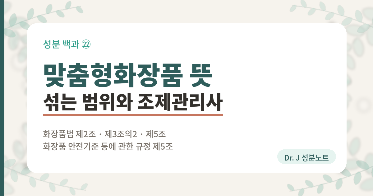 맞춤형화장품 뜻과 매장에서 섞어 주는 범위를 정리한 글의 표지 이미지. 화장품법 제2조가 섞은 것과 덜어 담은 것 두 갈래로 나눈 것, 화장품 안전기준 등에 관한 규정 제5조가 맞춤형화장품에 쓸 수 없는 원료를 세 갈래로 정해 둔 것, 맞춤형화장품조제관리사 자격시험 네 과목과 합격 기준을 함께 담은 Dr. J 성분노트 글의 표지.