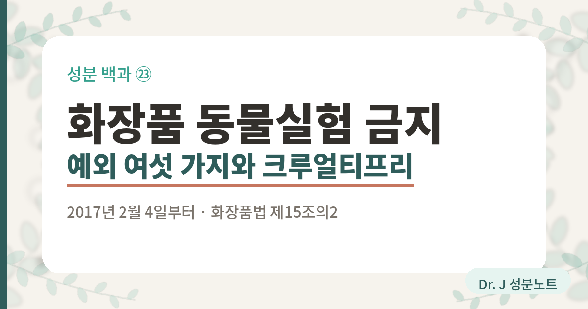 화장품 동물실험 금지와 예외 여섯 가지를 정리한 글의 표지 이미지. 화장품법 제15조의2가 2017년 2월 4일부터 동물실험을 실시한 화장품과 그 원료로 만든 화장품의 유통과 판매를 막아 둔 것, 법이 적어 둔 예외가 여섯 가지라는 것, 그리고 상자에 동물실험 미실시라는 문구를 쓸 수 없다는 것을 함께 담은 Dr. J 성분노트 글의 표지.