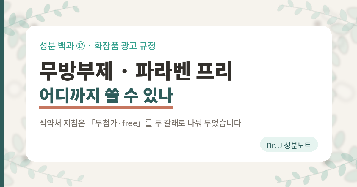 화장품 무방부제와 파라벤 프리 표시를 어디까지 쓸 수 있는지 정리한 글의 표지 이미지. 식품의약품안전처 화장품 표시·광고 관리 지침은 무첨가와 free 표현을 두 갈래로 나눠 둔다. 배합금지 원료를 사용하지 않았다는 표현은 모든 화장품에 해당하는 사항이라 그 제품에만 쓰지 않은 것으로 오인될 수 있어 광고할 수 없고, 배합금지 원료가 아닌 특정 성분이 들어 있지 않다는 무 공백 공백 표현은 시험분석자료로 입증하면 쓸 수 있다. 파라벤은 배합금지 원료가 아니라 사용한도가 정해진 원료이고, 식약처 화장품 표시·광고 실증을 위한 시험방법 가이드라인에는 무 파라벤 시험방법이 열 가지 가운데 하나로 들어 있다는 것을 담은 Dr. J 성분노트 글의 표지.