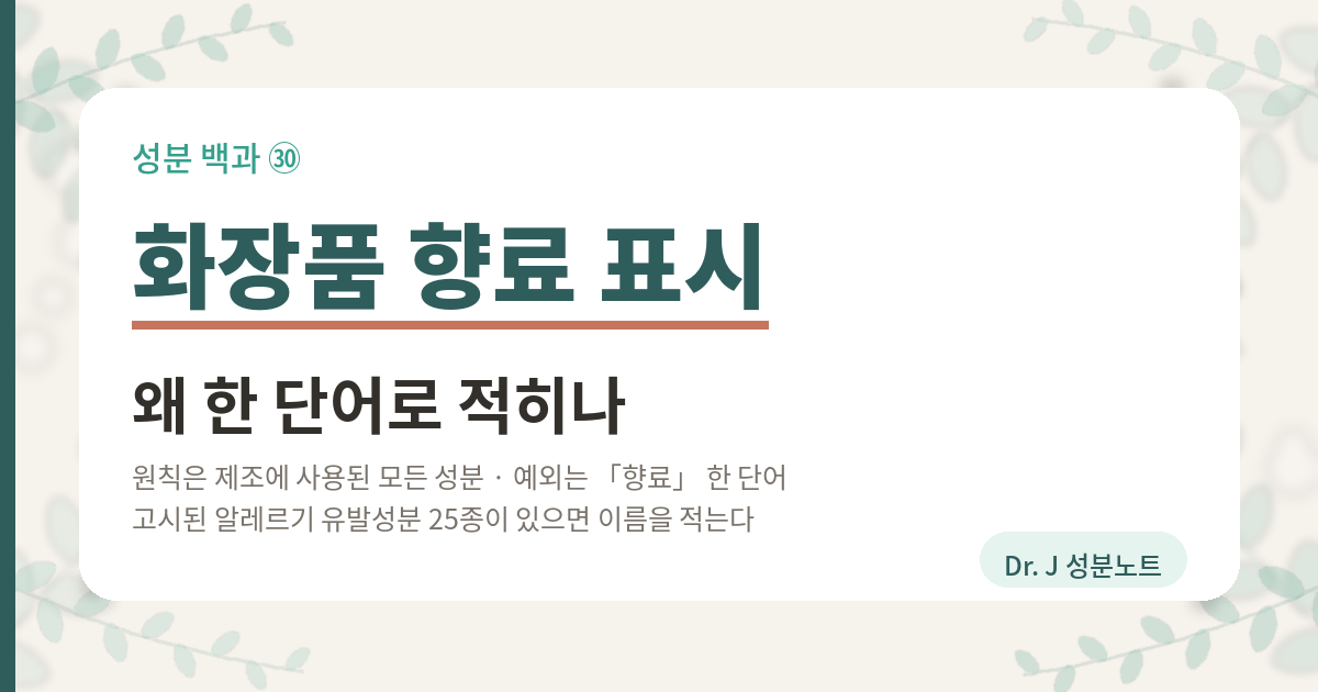 화장품 향료 표시가 왜 「향료」 한 단어로 적히는지 정리한 글의 표지 이미지. 화장품법 제10조는 포장에 적을 것을 열 가지로 정해 두었고 그 가운데 하나가 제조에 사용된 모든 성분이다. 그런데 화장품법 시행규칙 별표 4의 한 줄은 착향제는 향료로 표시할 수 있다고 적어 두었다. 다만 식품의약품안전처장이 정하여 고시한 알레르기 유발성분이 있으면 향료로 표시할 수 없고 그 성분의 명칭을 적어야 한다. 고시된 성분은 25종이고 기준은 씻어내는 제품 0.01퍼센트 초과, 씻어내지 않는 제품 0.001퍼센트 초과다. 같은 별표의 사 목은 다른 길이다. 성분을 적으면 정당한 이익을 현저히 침해할 우려가 있을 때 근거자료를 식품의약품안전처장에게 내고 인정을 받으면 기타 성분으로 적을 수 있다. 향료는 신청이 없고 기타 성분은 신청이 있다. Dr. J 성분노트 글의 표지.
